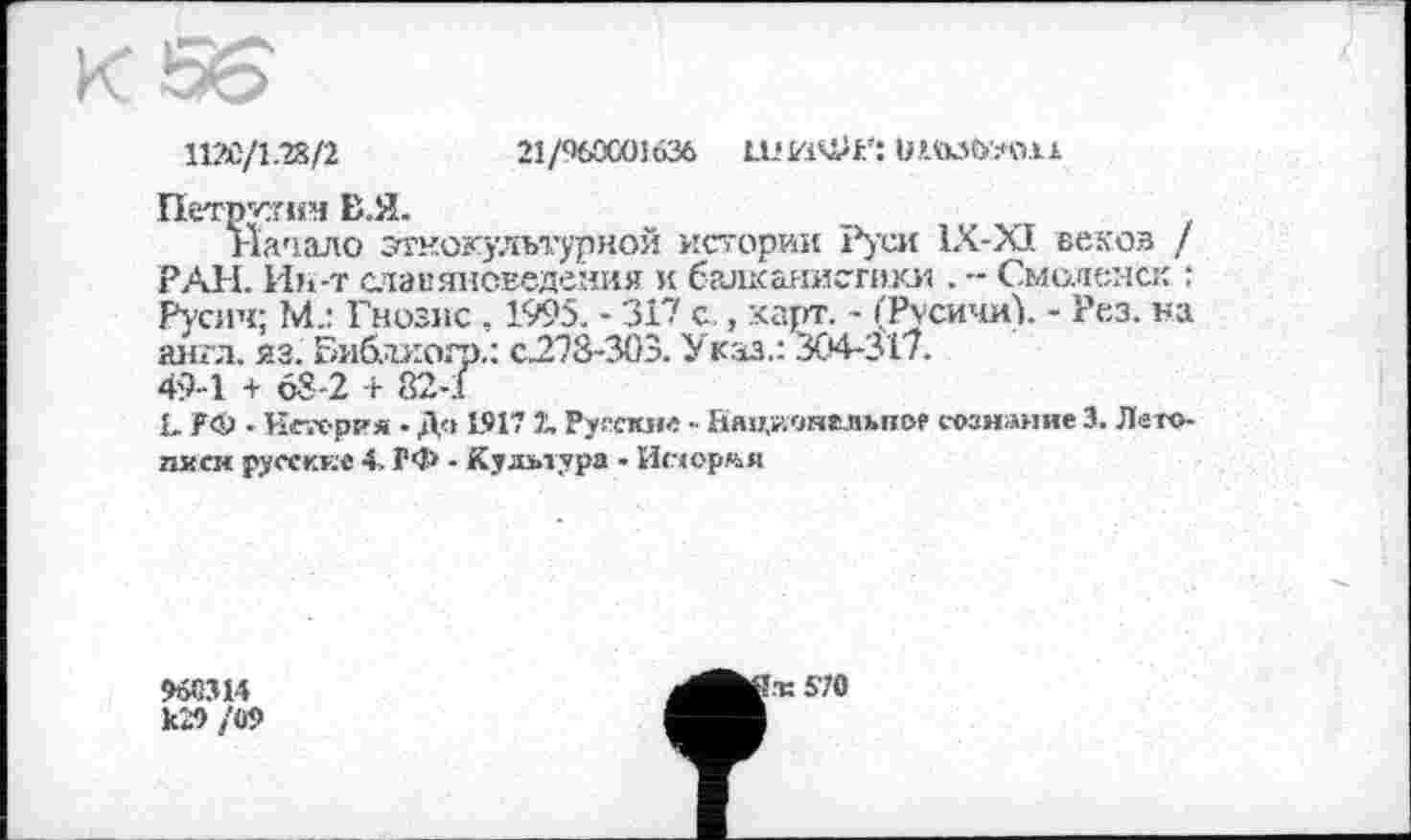 ﻿112Є/1.28/2	21/960001636 ШИФР: W.».tK5b!.*O.li
Петрами В.Я.
Начало этнокультурной истории Руси 1Х-ХІ веков / РАН. Ин-т славяноведения и балканистики . - Смоленск : Русич; М.: Гнозис , 1995. - 317 с , карт. - (Русичи). - Рез. на англ. яз. Библиогр.: с.278-303. Указ.: 304-317.
49-1 + 68-2 + 82-1
1. ГФ - Нетер?« • До 1917 2. Русские - Национелъног сознание 3. Лето-писи русские 4. ГФ - Культура - Истории
965314 к29 /09
!ж 570